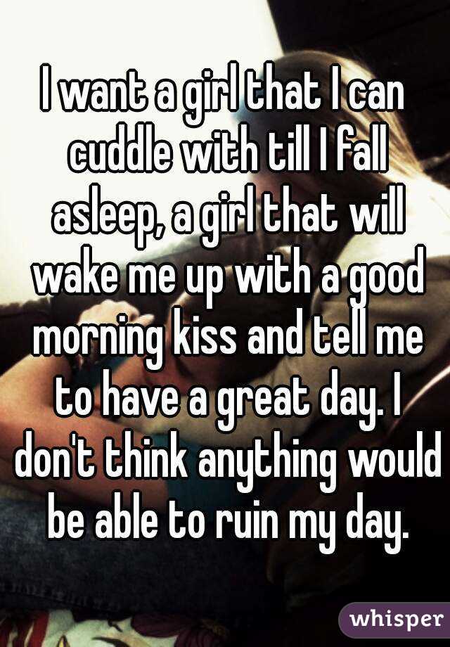 I want a girl that I can cuddle with till I fall asleep, a girl that will wake me up with a good morning kiss and tell me to have a great day. I don't think anything would be able to ruin my day.