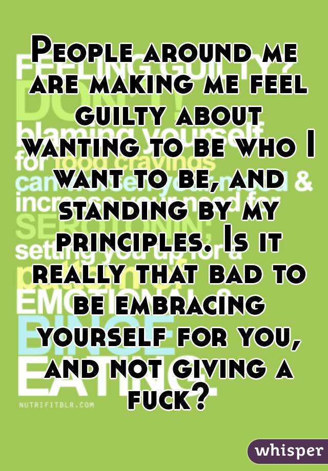 People around me are making me feel guilty about wanting to be who I want to be, and standing by my principles. Is it really that bad to be embracing yourself for you, and not giving a fuck?