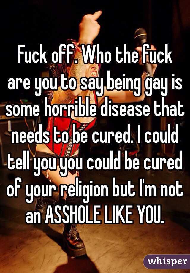 Fuck off. Who the fuck are you to say being gay is some horrible disease that needs to be cured. I could tell you you could be cured of your religion but I'm not an ASSHOLE LIKE YOU.