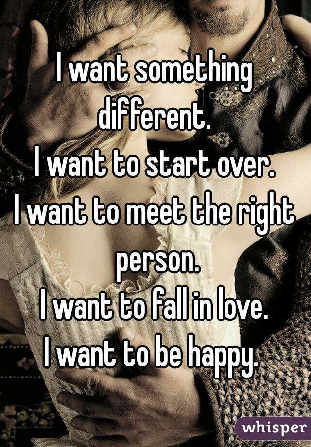 I want something different. 
I want to start over.
I want to meet the right person.
I want to fall in love.
I want to be happy. 
