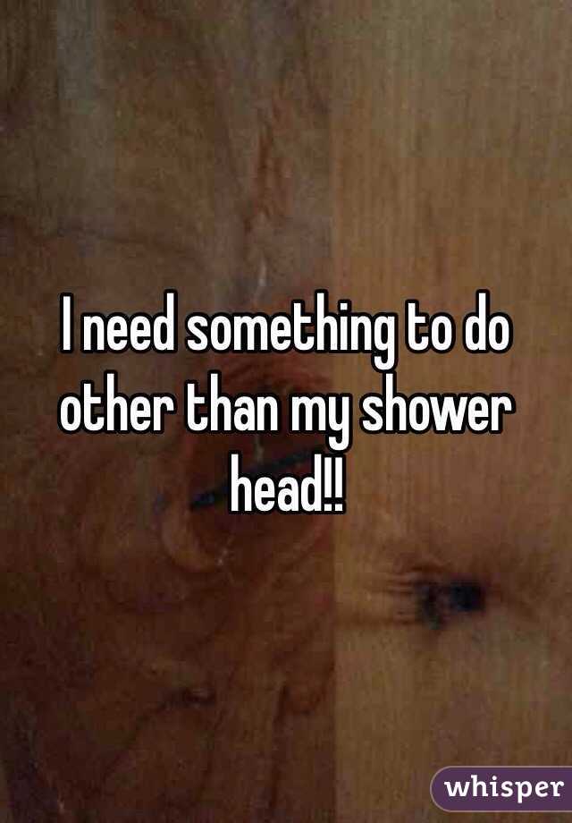 I need something to do other than my shower head!! 