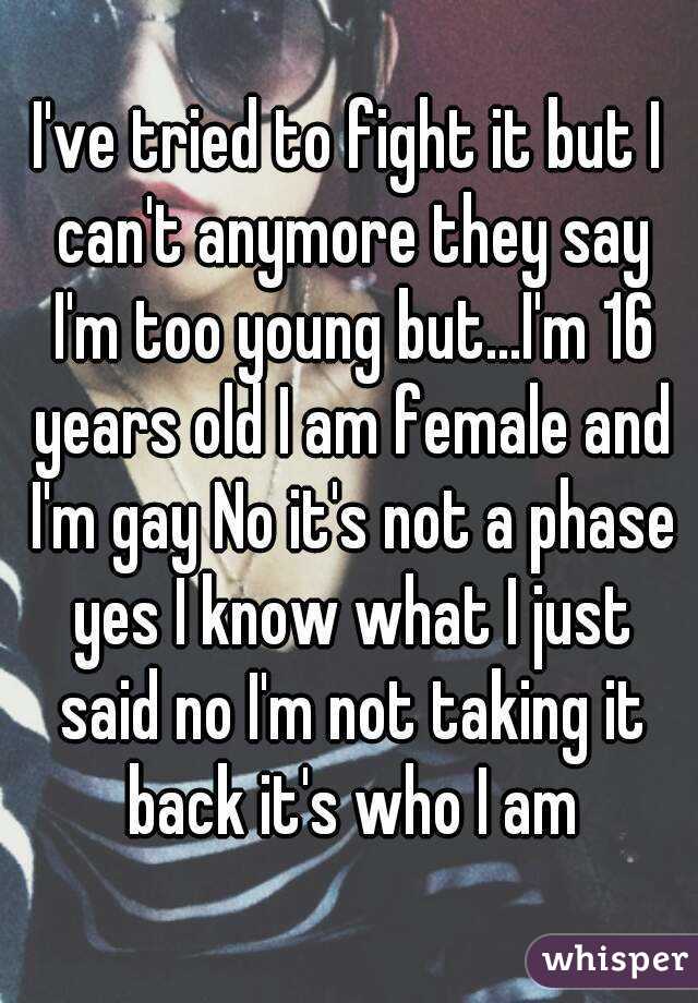 I've tried to fight it but I can't anymore they say I'm too young but...I'm 16 years old I am female and I'm gay No it's not a phase yes I know what I just said no I'm not taking it back it's who I am