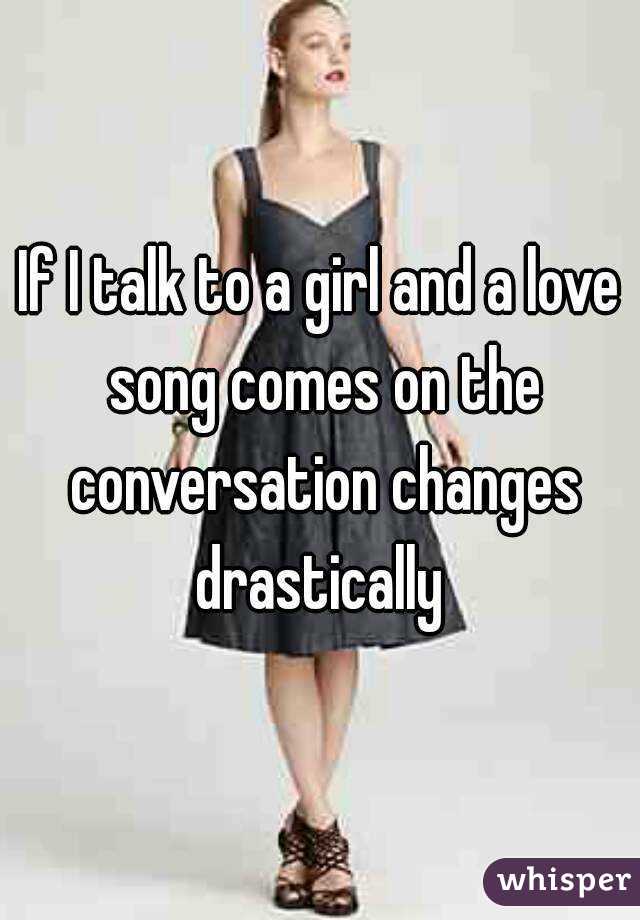 If I talk to a girl and a love song comes on the conversation changes drastically 