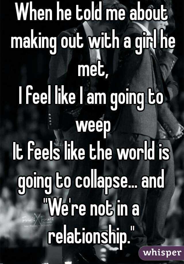 When he told me about making out with a girl he met,
I feel like I am going to weep
It feels like the world is going to collapse... and 
"We're not in a relationship." 