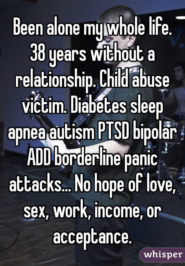 Been alone my whole life. 38 years without a relationship. Child abuse victim. Diabetes sleep apnea autism PTSD bipolar ADD borderline panic attacks... No hope of love, sex, work, income, or acceptance. 