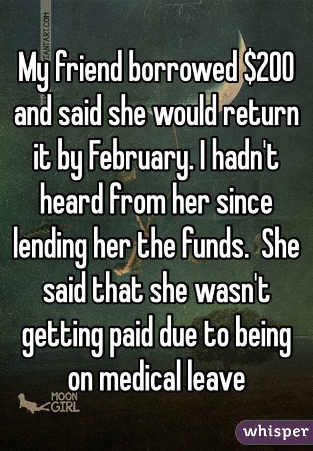 My friend borrowed $200 and said she would return it by February. I hadn't heard from her since lending her the funds.  She said that she wasn't getting paid due to being on medical leave