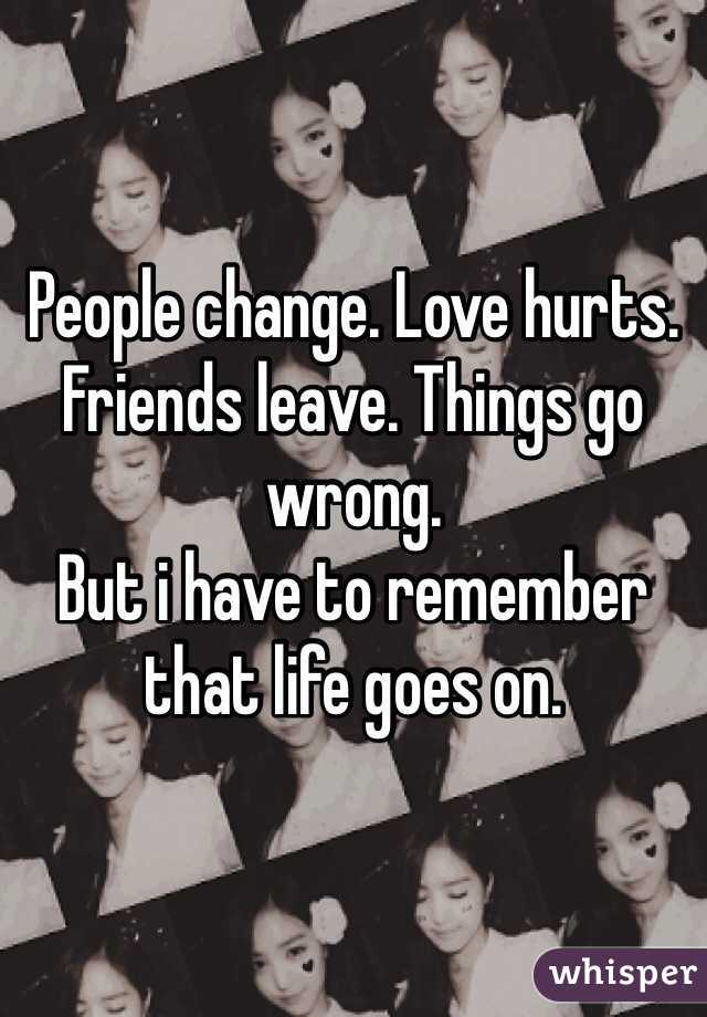 People change. Love hurts. Friends leave. Things go wrong.
But i have to remember that life goes on.