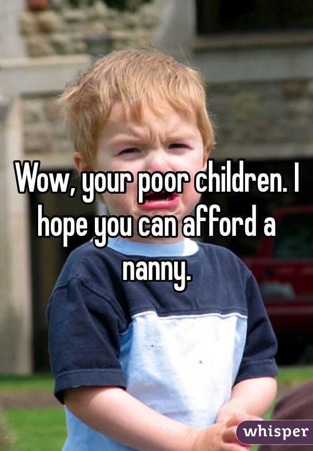 Wow, your poor children. I hope you can afford a nanny.