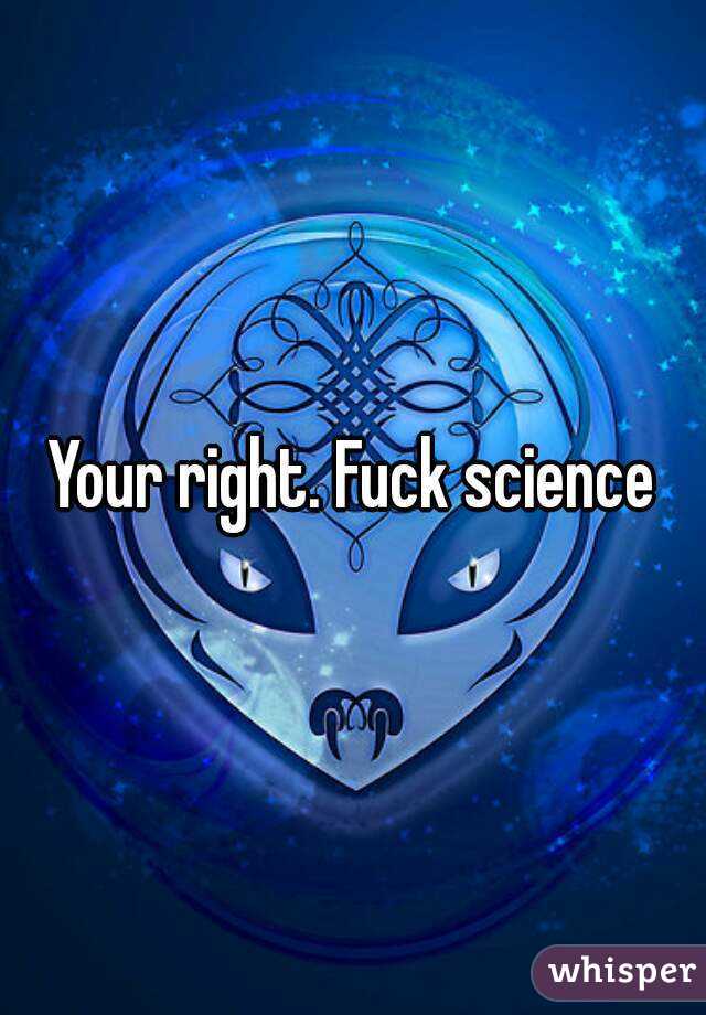 Your right. Fuck science