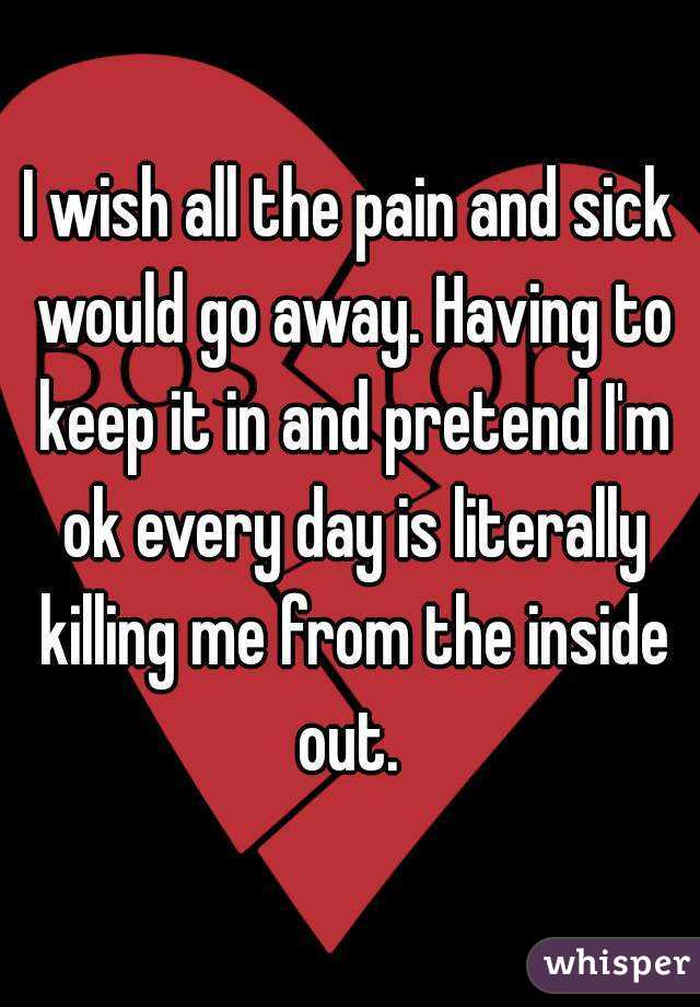 I wish all the pain and sick would go away. Having to keep it in and pretend I'm ok every day is literally killing me from the inside out. 