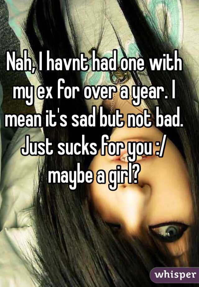 Nah, I havnt had one with my ex for over a year. I mean it's sad but not bad. Just sucks for you :/ maybe a girl? 