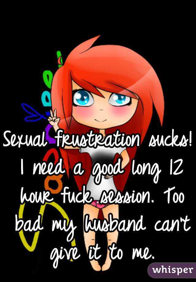 Sexual frustration sucks! I need a good long 12 hour fuck session. Too bad my husband can't give it to me.