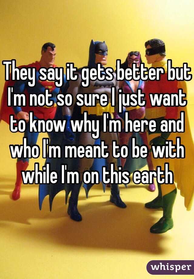 They say it gets better but I'm not so sure I just want to know why I'm here and who I'm meant to be with while I'm on this earth 