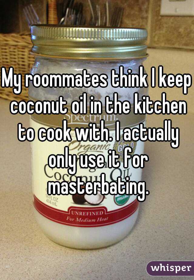 My roommates think I keep coconut oil in the kitchen to cook with. I actually only use it for masterbating.