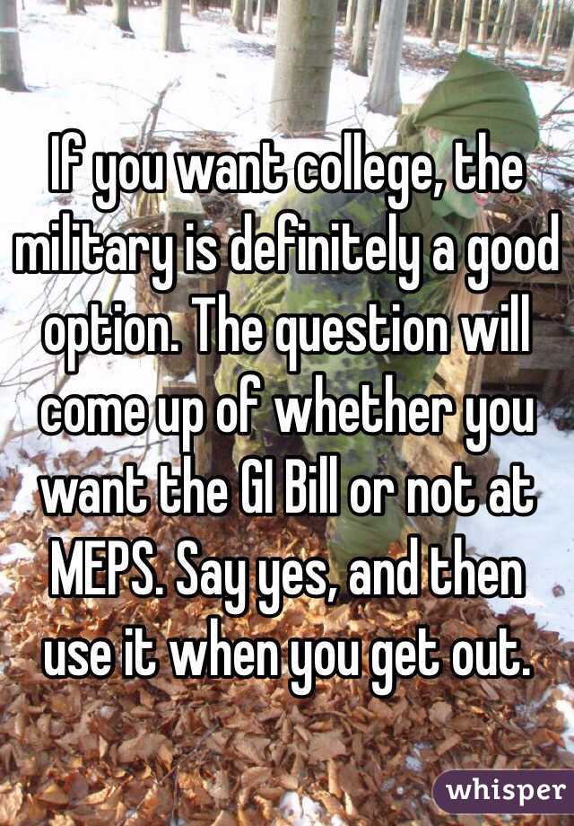 If you want college, the military is definitely a good option. The question will come up of whether you want the GI Bill or not at MEPS. Say yes, and then use it when you get out. 