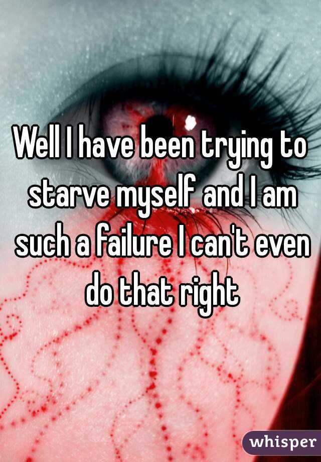 Well I have been trying to starve myself and I am such a failure I can't even do that right