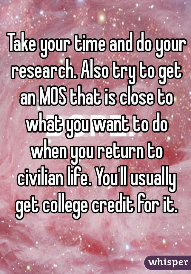 Take your time and do your research. Also try to get an MOS that is close to what you want to do when you return to civilian life. You'll usually get college credit for it.