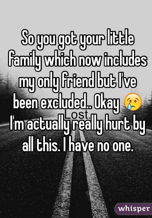 So you got your little family which now includes my only friend but I've been excluded.. Okay 😢 I'm actually really hurt by all this. I have no one. 