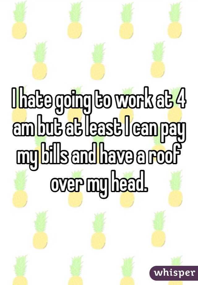 I hate going to work at 4 am but at least I can pay my bills and have a roof over my head.