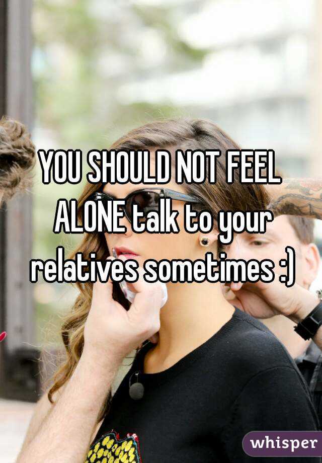 YOU SHOULD NOT FEEL ALONE talk to your relatives sometimes :)