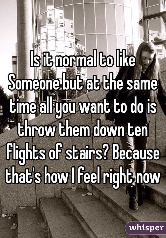 Is it normal to like Someone but at the same time all you want to do is throw them down ten flights of stairs? Because that's how I feel right now