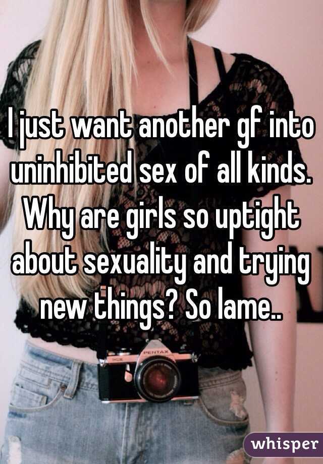 I just want another gf into uninhibited sex of all kinds. Why are girls so uptight about sexuality and trying new things? So lame..