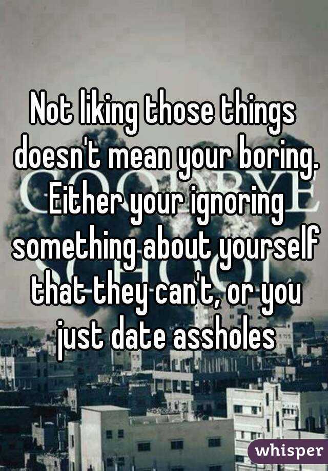 Not liking those things doesn't mean your boring. Either your ignoring something about yourself that they can't, or you just date assholes