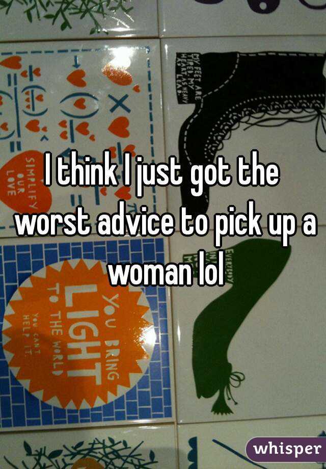 I think I just got the worst advice to pick up a woman lol