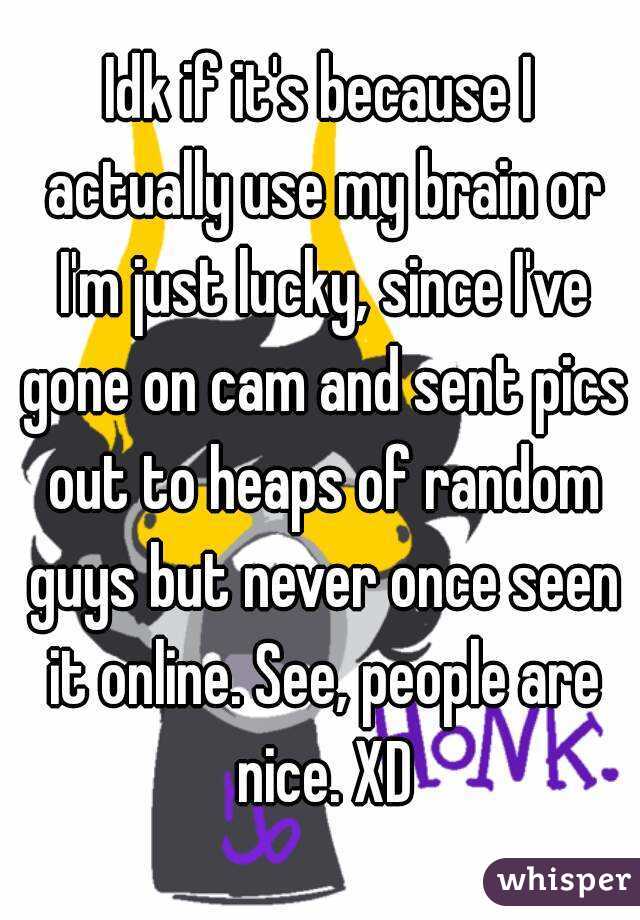 Idk if it's because I actually use my brain or I'm just lucky, since I've gone on cam and sent pics out to heaps of random guys but never once seen it online. See, people are nice. XD