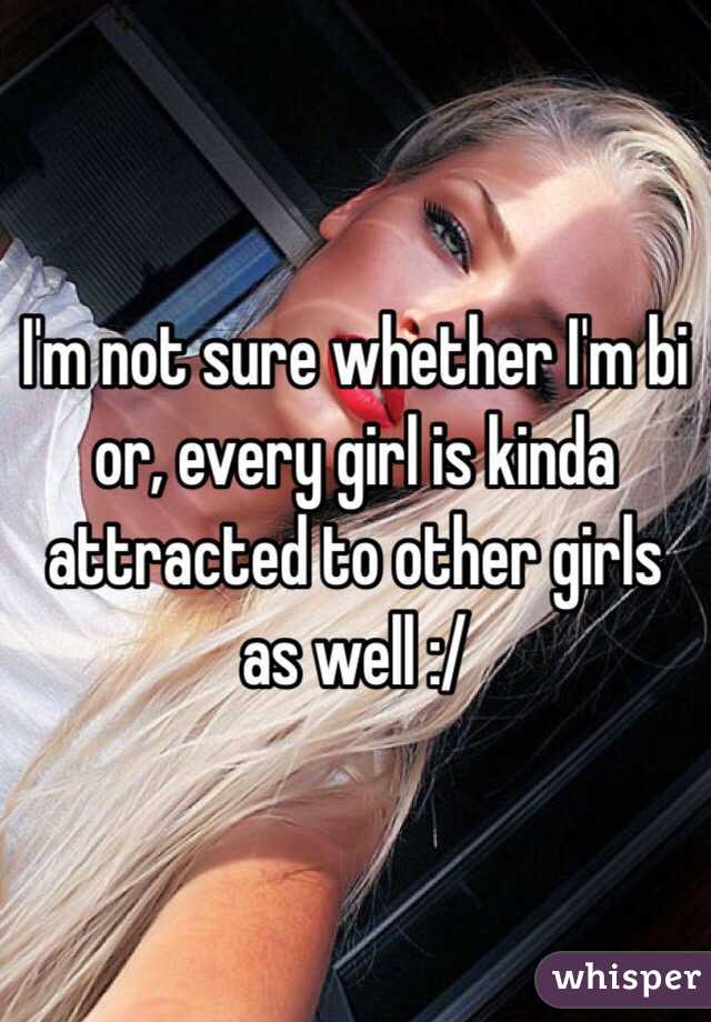 I'm not sure whether I'm bi or, every girl is kinda attracted to other girls as well :/