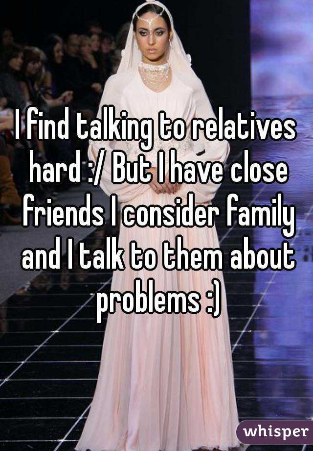 I find talking to relatives hard :/ But I have close friends I consider family and I talk to them about problems :)