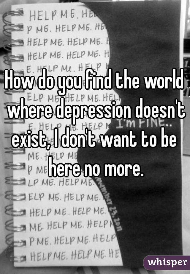 How do you find the world where depression doesn't exist, I don't want to be 
 here no more.
