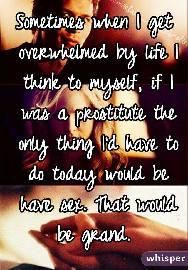 Sometimes when I get overwhelmed by life I think to myself, if I was a prostitute the only thing I'd have to do today would be have sex. That would be grand. 