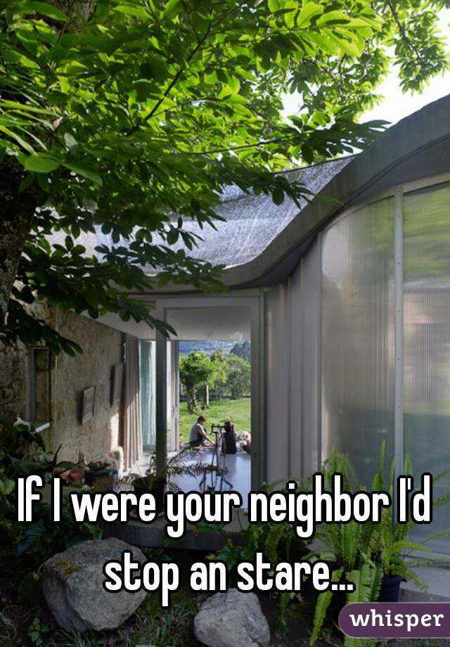 If I were your neighbor I'd stop an stare...