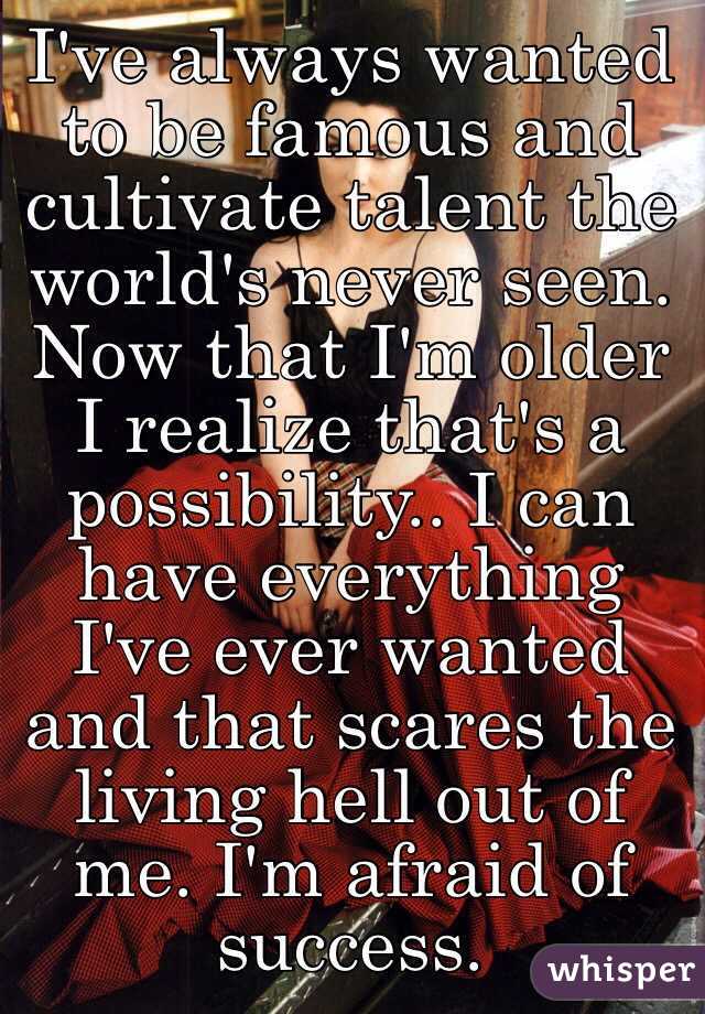 I've always wanted to be famous and cultivate talent the world's never seen. Now that I'm older I realize that's a possibility.. I can have everything I've ever wanted and that scares the living hell out of me. I'm afraid of success.