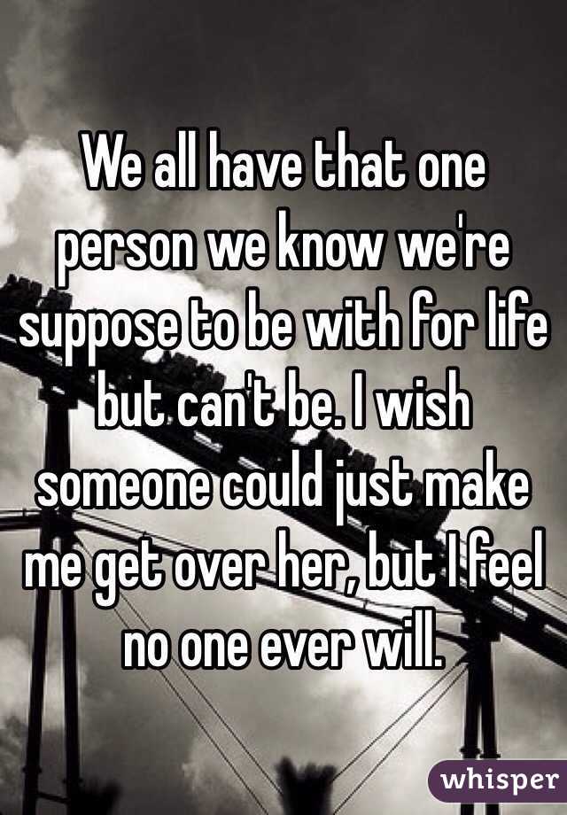 We all have that one person we know we're suppose to be with for life but can't be. I wish someone could just make me get over her, but I feel no one ever will. 