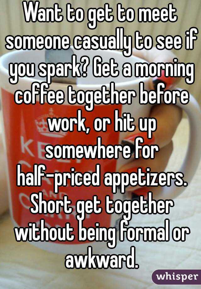 Want to get to meet someone casually to see if you spark? Get a morning coffee together before work, or hit up somewhere for half-priced appetizers. Short get together without being formal or awkward.