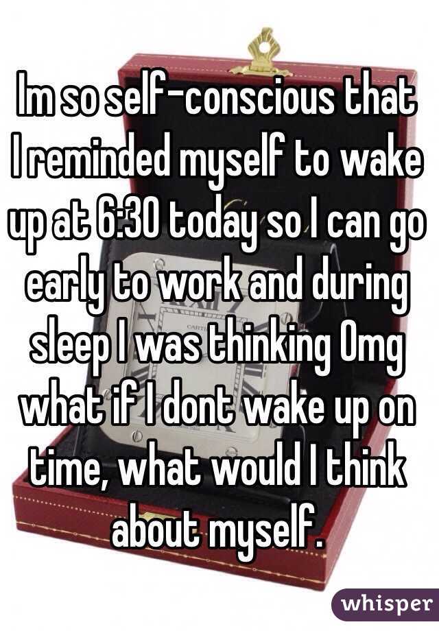  Im so self-conscious that I reminded myself to wake up at 6:30 today so I can go early to work and during sleep I was thinking Omg what if I dont wake up on time, what would I think about myself.  