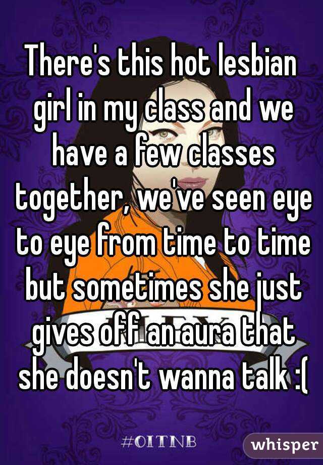 There's this hot lesbian girl in my class and we have a few classes together, we've seen eye to eye from time to time but sometimes she just gives off an aura that she doesn't wanna talk :(