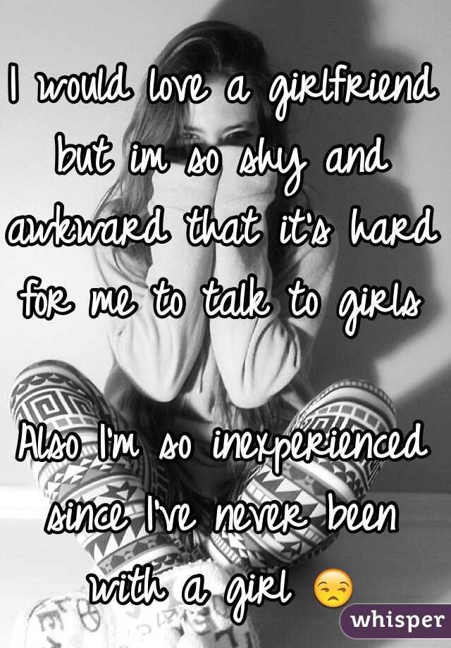 I would love a girlfriend but im so shy and awkward that it's hard for me to talk to girls

Also I'm so inexperienced since I've never been with a girl 😒