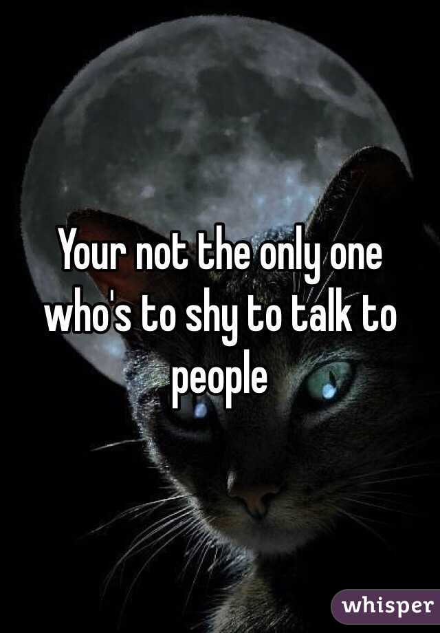 Your not the only one who's to shy to talk to people 