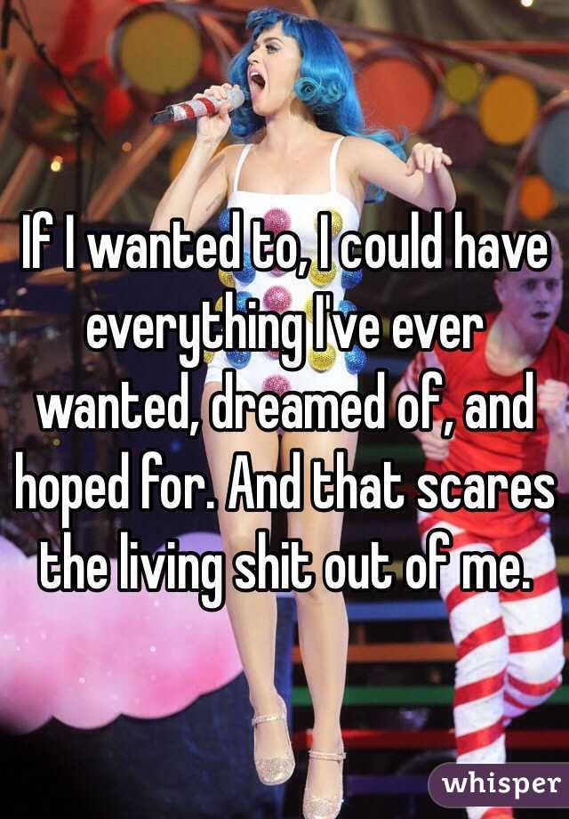 If I wanted to, I could have everything I've ever wanted, dreamed of, and hoped for. And that scares the living shit out of me.