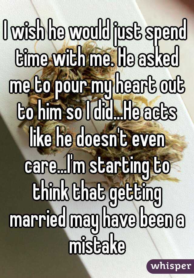 I wish he would just spend time with me. He asked me to pour my heart out to him so I did...He acts like he doesn't even care...I'm starting to think that getting married may have been a mistake