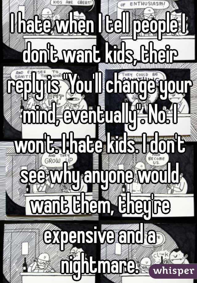 I hate when I tell people I don't want kids, their reply is "You'll change your mind, eventually". No. I won't. I hate kids. I don't see why anyone would want them, they're expensive and a nightmare.