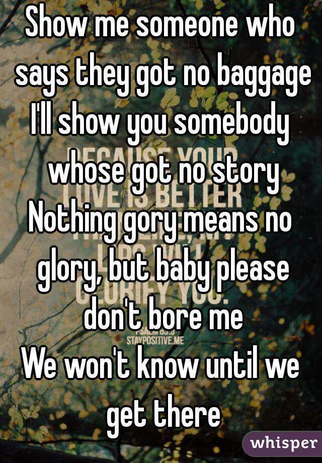 Show me someone who says they got no baggage
I'll show you somebody whose got no story
Nothing gory means no glory, but baby please don't bore me
We won't know until we get there