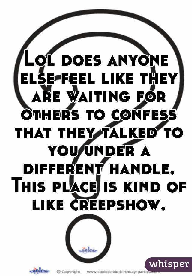 Lol does anyone else feel like they are waiting for others to confess that they talked to you under a different handle. This place is kind of like creepshow.