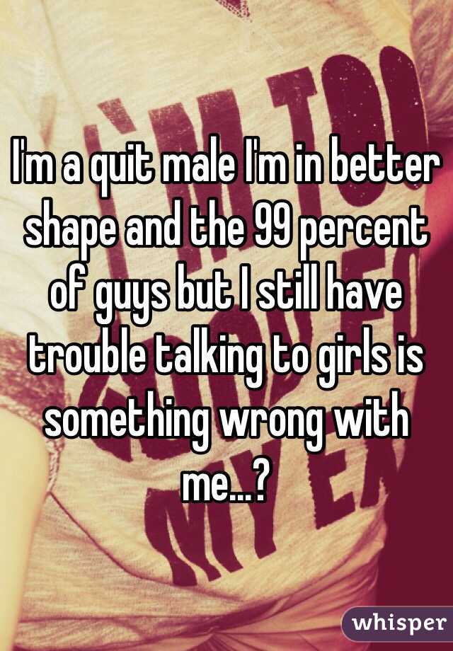 I'm a quit male I'm in better shape and the 99 percent of guys but I still have trouble talking to girls is something wrong with me...?