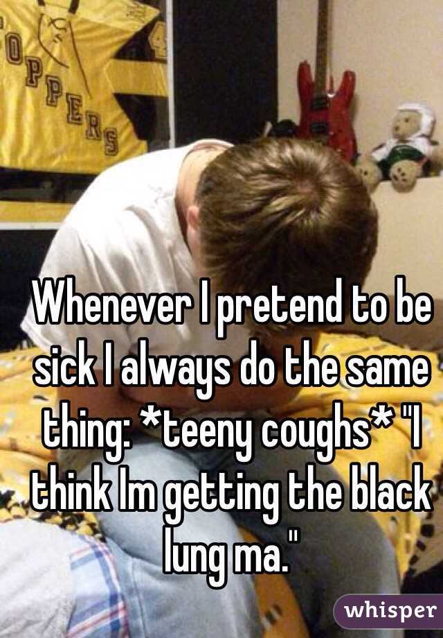 Whenever I pretend to be sick I always do the same thing: *teeny coughs* "I think Im getting the black lung ma."