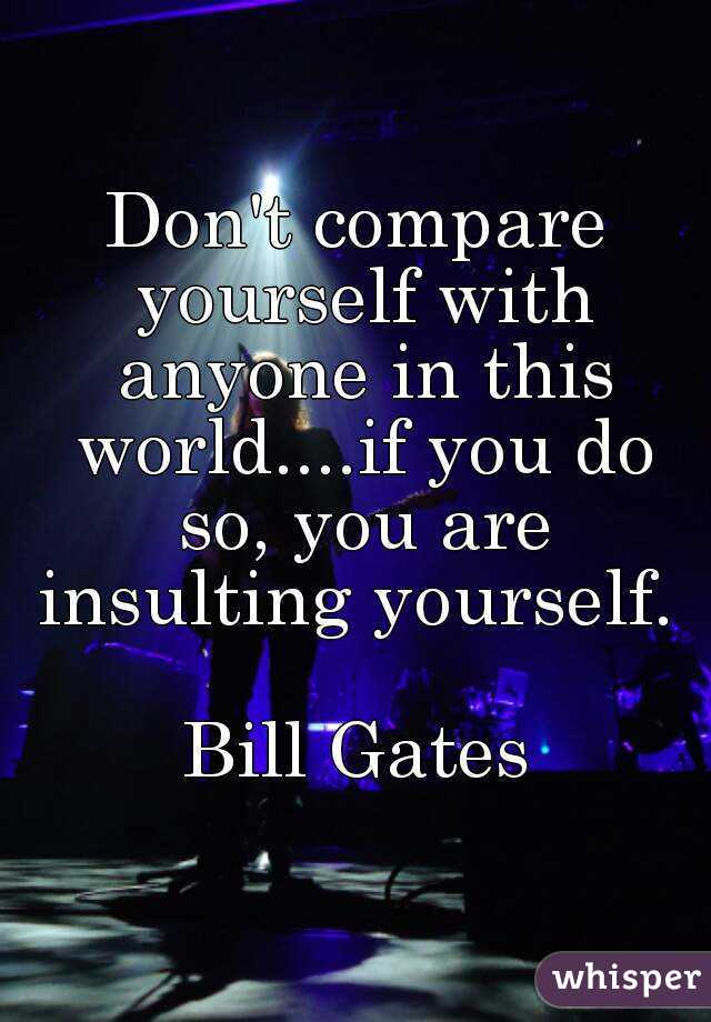 Don't compare yourself with anyone in this world....if you do so, you are insulting yourself. 

Bill Gates