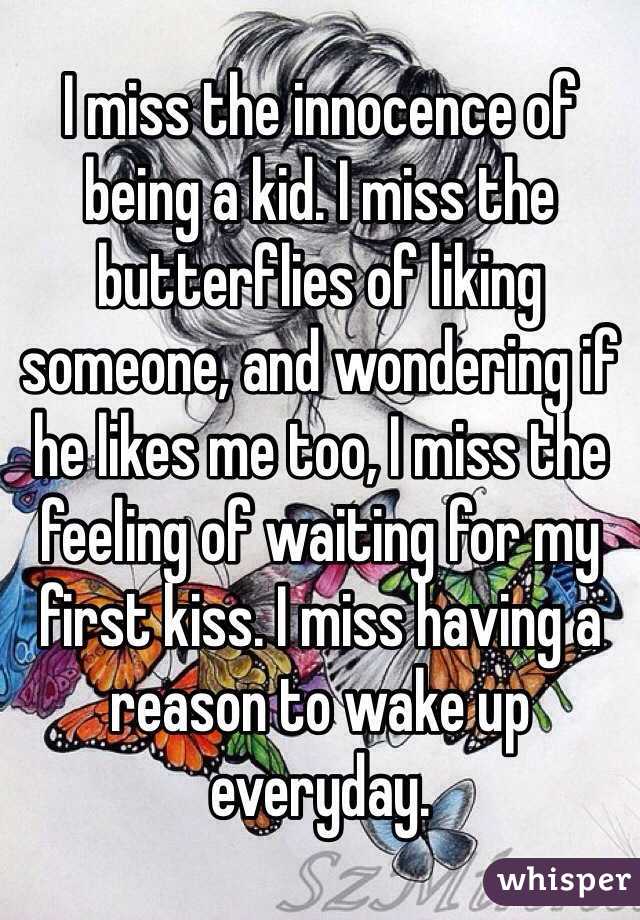 I miss the innocence of being a kid. I miss the butterflies of liking someone, and wondering if he likes me too, I miss the feeling of waiting for my first kiss. I miss having a reason to wake up everyday. 